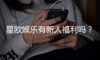 星欧娱乐有新人福利吗？新会员专享优惠活动一览