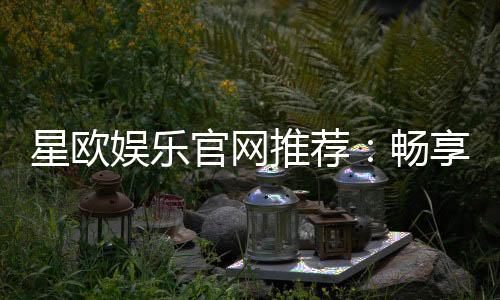 星欧娱乐官网推荐：畅享顶级棋牌电游的尊贵体验