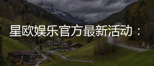 星欧娱乐官方最新活动:限时豪礼大放送新老玩家同享福利