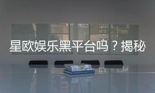 星欧娱乐黑平台吗?揭秘其真伪与玩家安全攻略