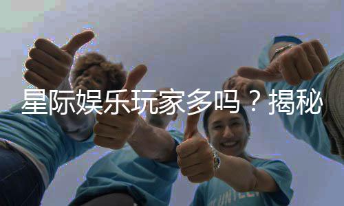 星际娱乐玩家多吗?揭秘平台人气与玩家真实体验
