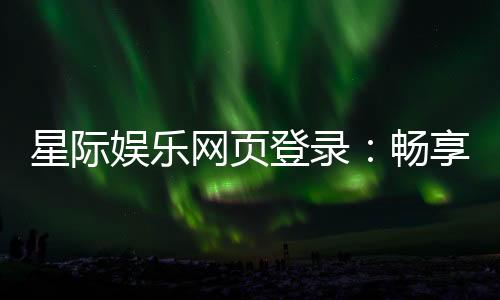 星际娱乐网页登录:畅享星际之旅的终极登录指南