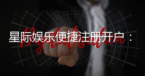 星际娱乐便捷注册开户:三步完成快速开户畅玩攻略