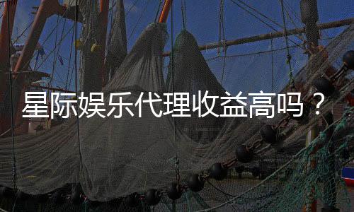 星际娱乐代理收益高吗?揭秘高收益背后的真相与策略