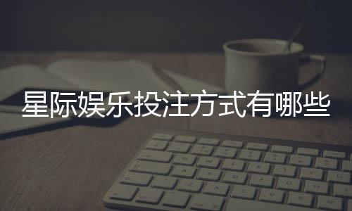 星际娱乐投注方式有哪些?详解主流玩法与技巧