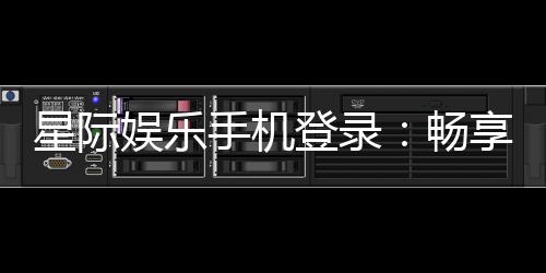 星际娱乐手机登录:畅享星际之旅指尖轻松登录赢大奖