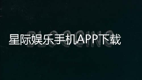 星际娱乐手机APP下载:畅享星际之旅随时随地体验顶级电子游艺