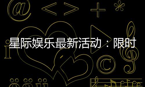 星际娱乐最新活动:限时福利与独家优惠火热进行中