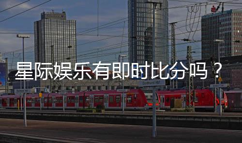 星际娱乐有即时比分吗？平台特色功能全解析