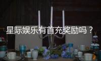 星际娱乐有首充奖励吗？揭秘新会员专属福利与充值攻略