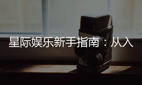 星际娱乐新手指南:从入门到精通的实战技巧