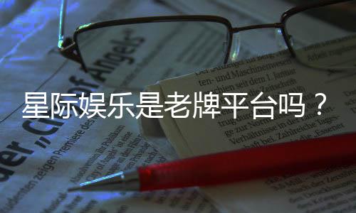 星际娱乐是老牌平台吗?资深玩家带你揭秘其历史与实力