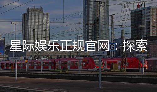 星际娱乐正规官网：探索安全可靠的在线娱乐新体验