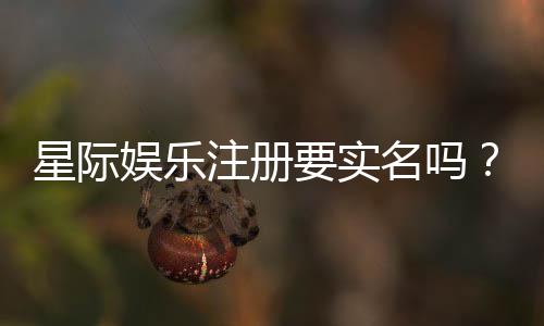 星际娱乐注册要实名吗?平台实名认证流程与注意事项详解