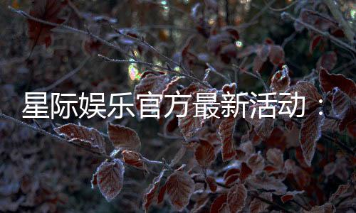 星际娱乐官方最新活动:独家优惠与豪华礼包限时放送