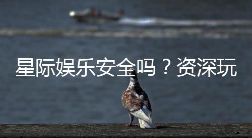 星际娱乐安全吗?资深玩家揭秘平台真实体验与保障措施