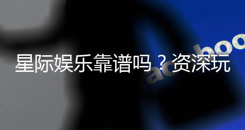 星际娱乐靠谱吗?资深玩家揭秘平台真实体验与安全性
