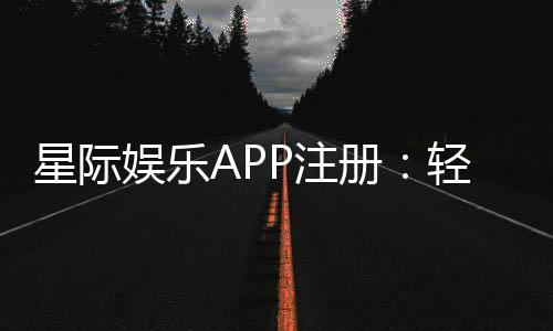 星际娱乐APP注册:轻松三步完成畅享顶级棋牌电游体验