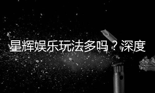星辉娱乐玩法多吗?深度解析其丰富游戏选择与特色玩法