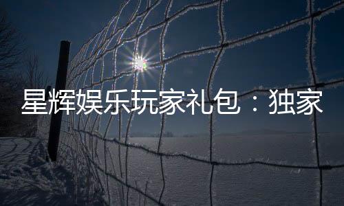 星辉娱乐玩家礼包:独家福利与高额返水等你领取