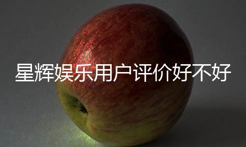 星辉娱乐用户评价好不好?真实玩家体验分享与深度解析