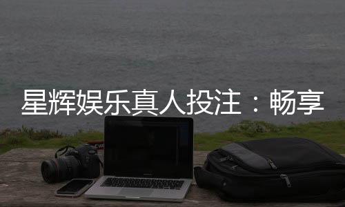 星辉娱乐真人投注:畅享高品质真人娱乐体验