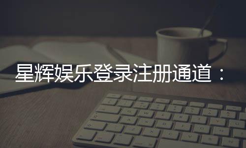 星辉娱乐登录注册通道:轻松开启您的豪华游戏之旅