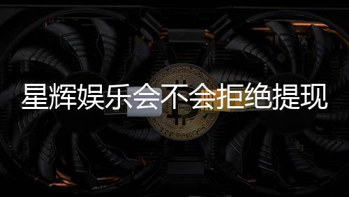 星辉娱乐会不会拒绝提现?深度解析平台提现规则与玩家应对策略