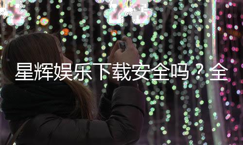 星辉娱乐下载安全吗?全面解析平台安全性及下载注意事项