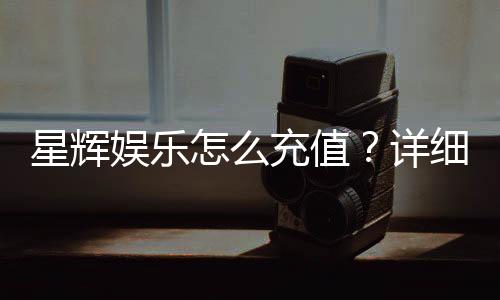 星辉娱乐怎么充值?详细步骤与优惠活动解析