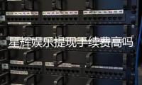星辉娱乐提现手续费高吗？资深玩家揭秘真实费率与省钱技巧