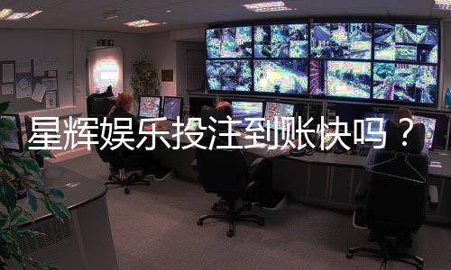 星辉娱乐投注到账快吗?实测到账速度与提款体验分享