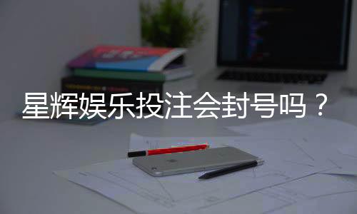 星辉娱乐投注会封号吗?揭秘平台风控规则与防封技巧
