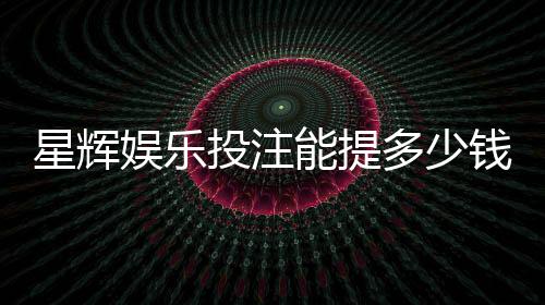 星辉娱乐投注能提多少钱?揭秘提款额度与到账时间
