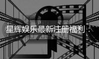 星辉娱乐最新注册福利：新会员专享豪礼首存即送888元彩金