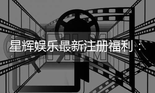 星辉娱乐最新注册福利:新会员专享豪礼首存即送888元彩金