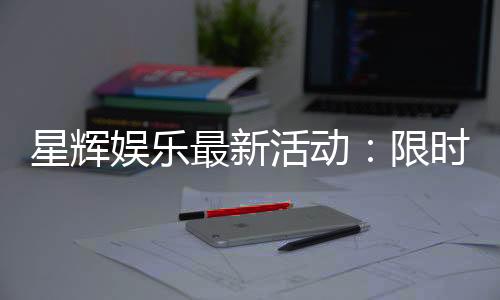 星辉娱乐最新活动:限时福利与惊喜大奖等你来拿