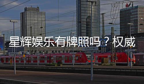 星辉娱乐有牌照吗？权威解析其合法运营资质