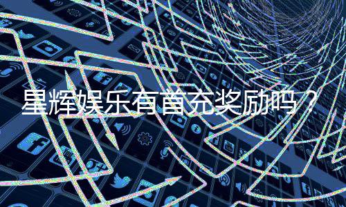 星辉娱乐有首充奖励吗?新人注册即享超值福利详解
