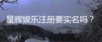 星辉娱乐注册要实名吗？实名认证流程与注意事项详解