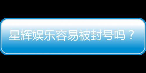 星辉娱乐容易被封号吗?资深玩家揭秘防封技巧与平台规则