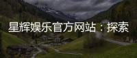 星辉娱乐官方网站：探索高品质在线娱乐体验与独家游戏推荐