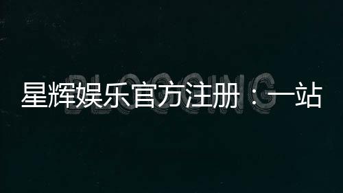 星辉娱乐官方注册:一站式畅享顶级棋牌电游盛宴