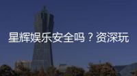 星辉娱乐安全吗？资深玩家揭秘平台真实体验与保障措施