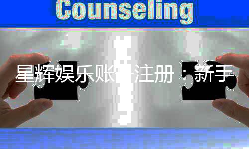 星辉娱乐账号注册：新手必看的快速开户与福利攻略