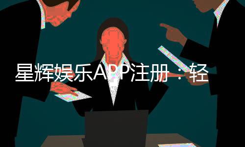 星辉娱乐APP注册:轻松三步完成畅享豪华游戏盛宴