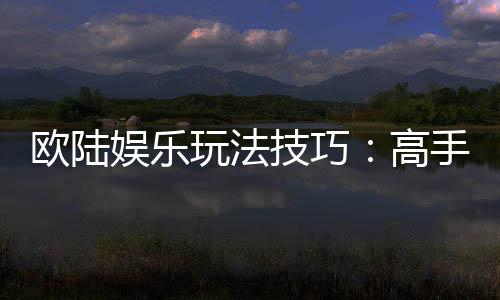 欧陆娱乐玩法技巧:高手必备的实战策略与心得分享