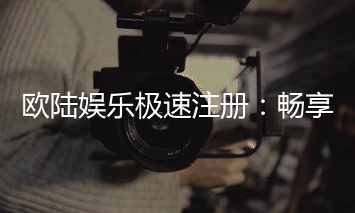 欧陆娱乐极速注册:畅享极速开户与豪华游戏礼遇