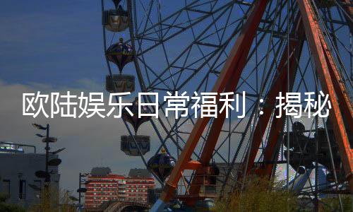欧陆娱乐日常福利：揭秘会员专属特权与惊喜礼包