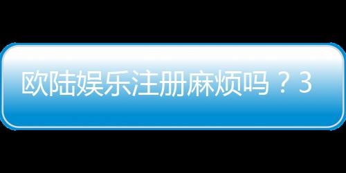 欧陆娱乐注册麻烦吗？3分钟快速开户指南